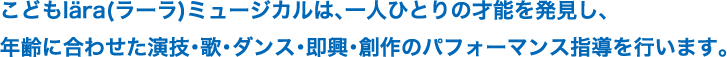 こどもlära(ラーラ)ミュージカルは、一人ひとりの才能を発見し、年齢に合わせた演技・歌・ダンス・即興・創作のパフォーマンス指導を行います。