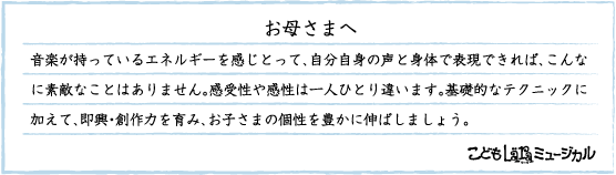 お母さまへ, 音楽が持っているエネルギーを感じとって、自分自身の声と身体で表現できれば、こんなに素敵なことはありません。感受性や感性は一人ひとり違います。基礎的なテクニックに加えて、即興・創作力を育み、お子さまの個性を豊かに伸ばしましょう。, こどもläraミュージカル